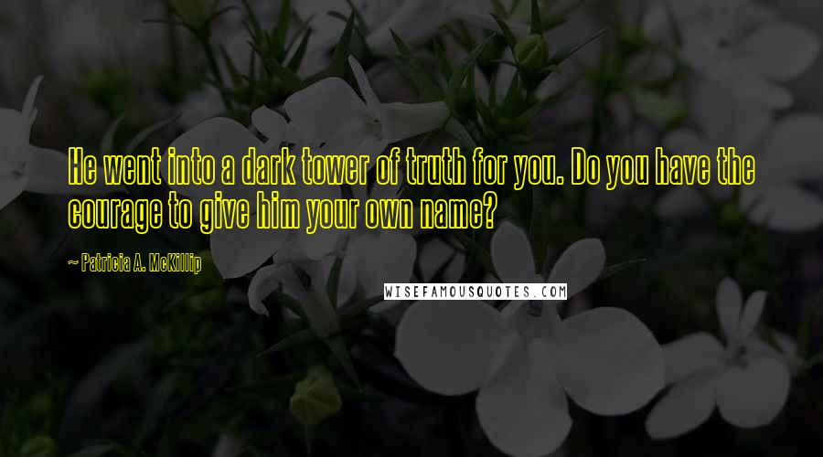 Patricia A. McKillip Quotes: He went into a dark tower of truth for you. Do you have the courage to give him your own name?