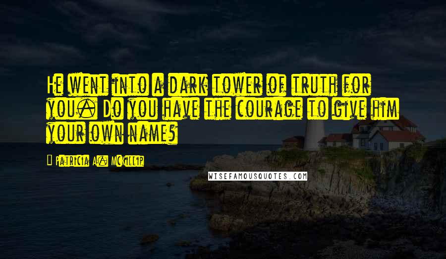 Patricia A. McKillip Quotes: He went into a dark tower of truth for you. Do you have the courage to give him your own name?