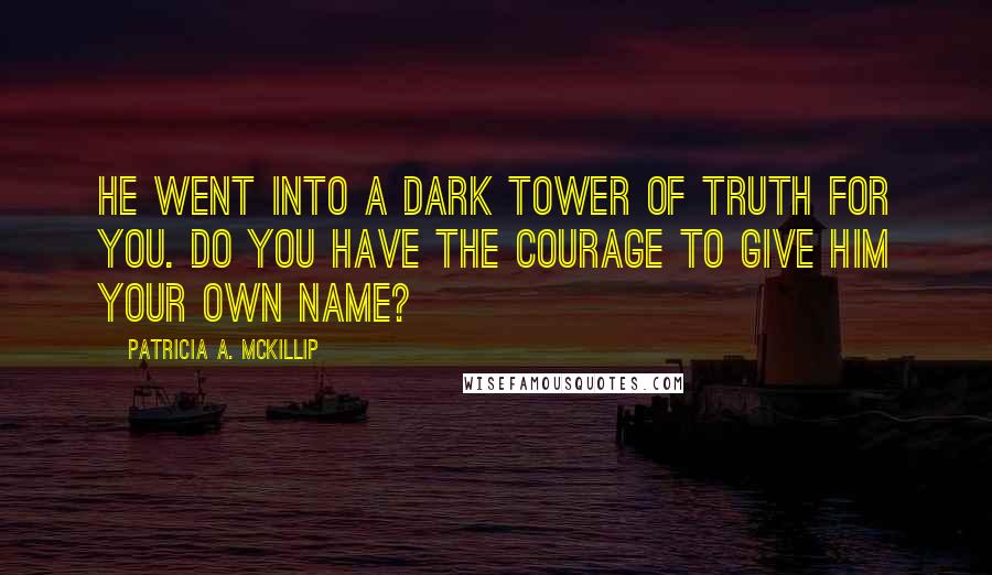 Patricia A. McKillip Quotes: He went into a dark tower of truth for you. Do you have the courage to give him your own name?