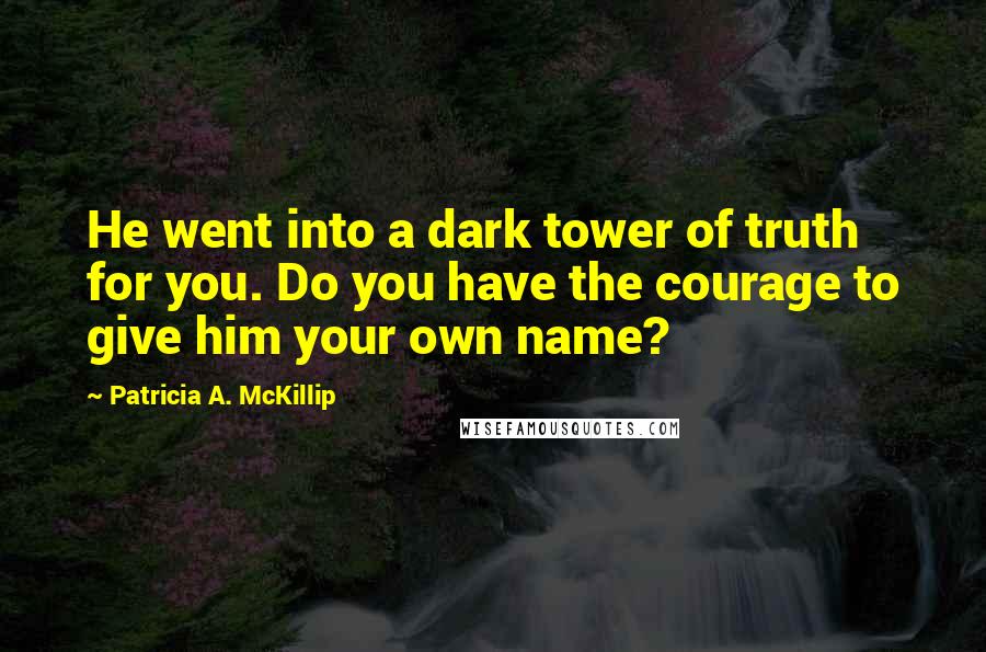 Patricia A. McKillip Quotes: He went into a dark tower of truth for you. Do you have the courage to give him your own name?