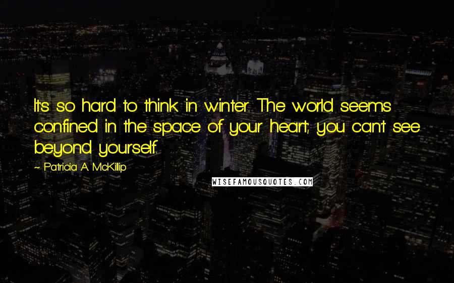 Patricia A. McKillip Quotes: It's so hard to think in winter. The world seems confined in the space of your heart; you can't see beyond yourself.