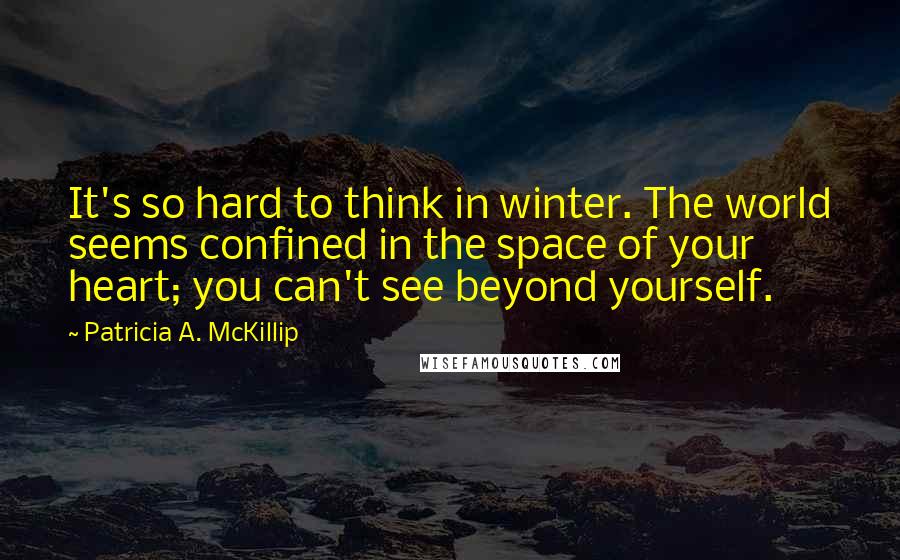 Patricia A. McKillip Quotes: It's so hard to think in winter. The world seems confined in the space of your heart; you can't see beyond yourself.