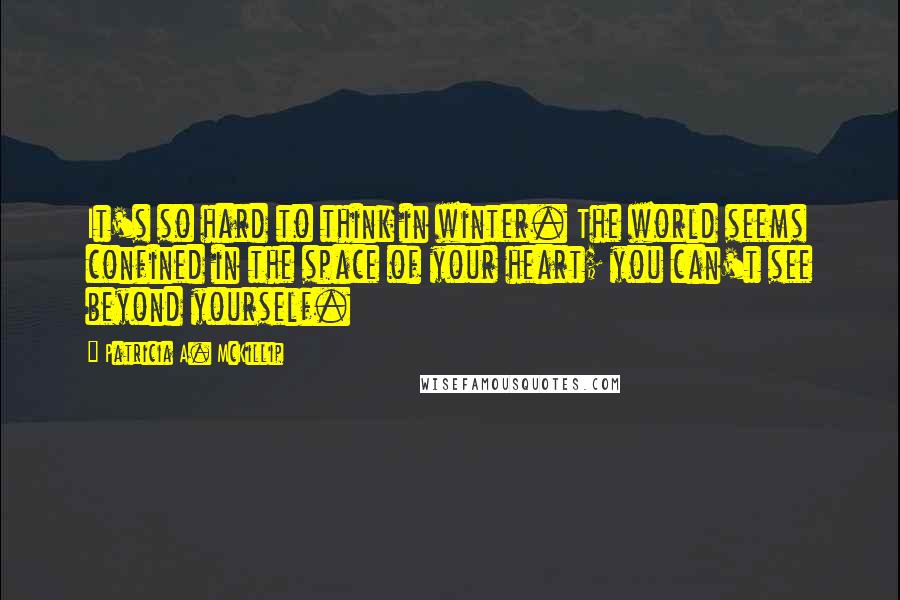 Patricia A. McKillip Quotes: It's so hard to think in winter. The world seems confined in the space of your heart; you can't see beyond yourself.