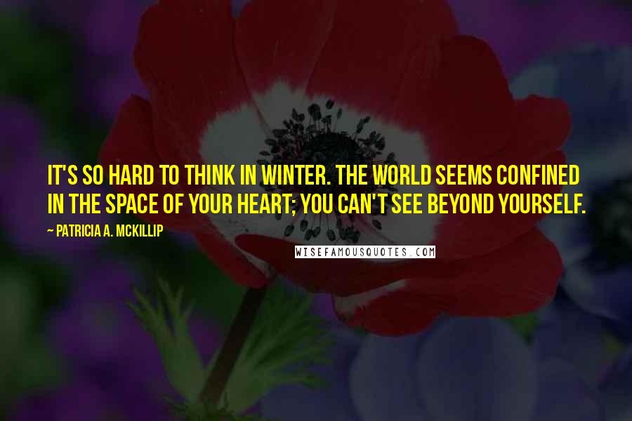 Patricia A. McKillip Quotes: It's so hard to think in winter. The world seems confined in the space of your heart; you can't see beyond yourself.