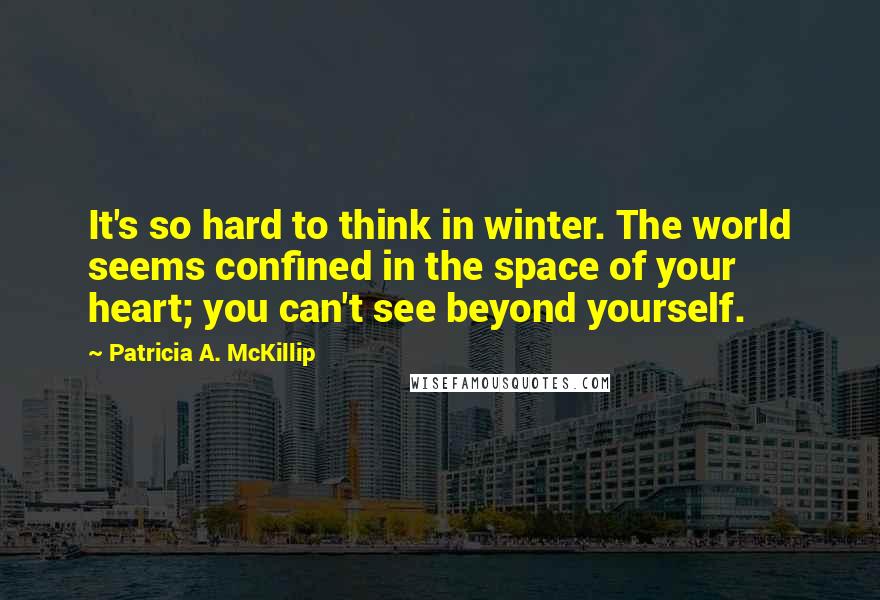 Patricia A. McKillip Quotes: It's so hard to think in winter. The world seems confined in the space of your heart; you can't see beyond yourself.