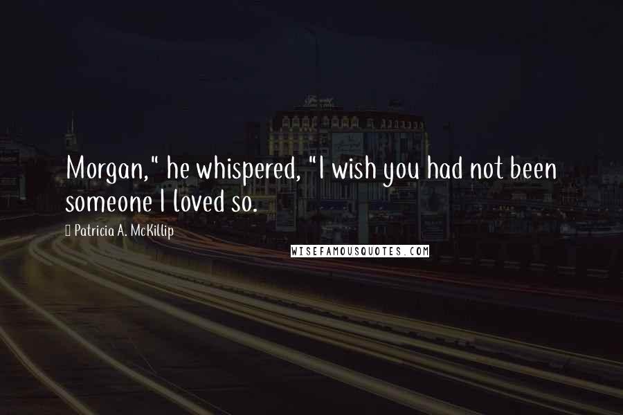 Patricia A. McKillip Quotes: Morgan," he whispered, "I wish you had not been someone I loved so.