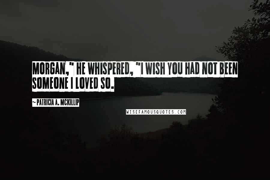 Patricia A. McKillip Quotes: Morgan," he whispered, "I wish you had not been someone I loved so.