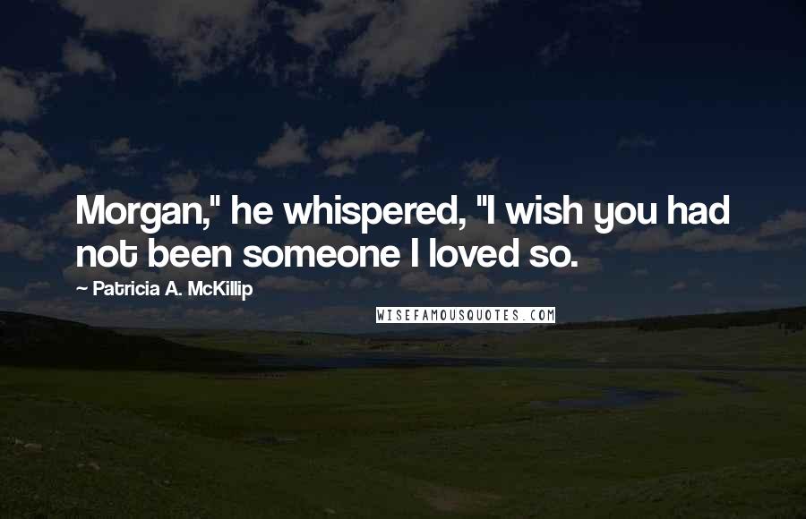 Patricia A. McKillip Quotes: Morgan," he whispered, "I wish you had not been someone I loved so.