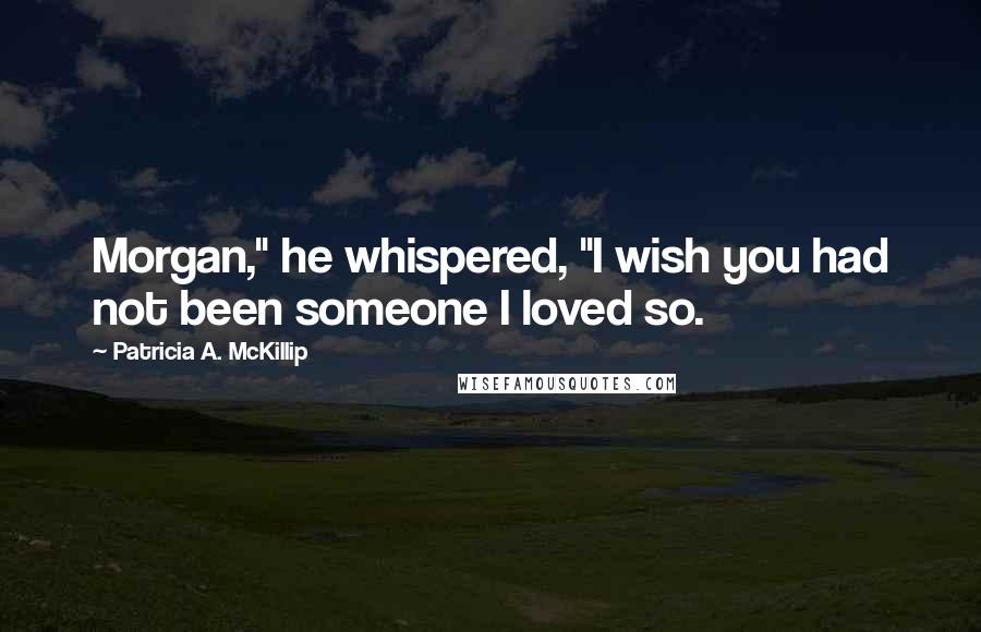 Patricia A. McKillip Quotes: Morgan," he whispered, "I wish you had not been someone I loved so.