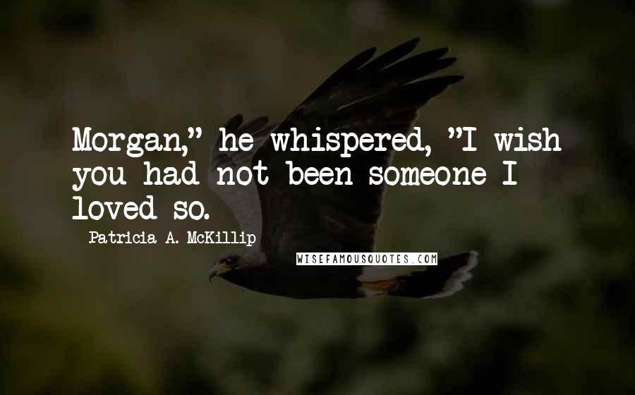Patricia A. McKillip Quotes: Morgan," he whispered, "I wish you had not been someone I loved so.