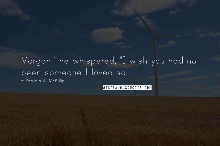 Patricia A. McKillip Quotes: Morgan," he whispered, "I wish you had not been someone I loved so.