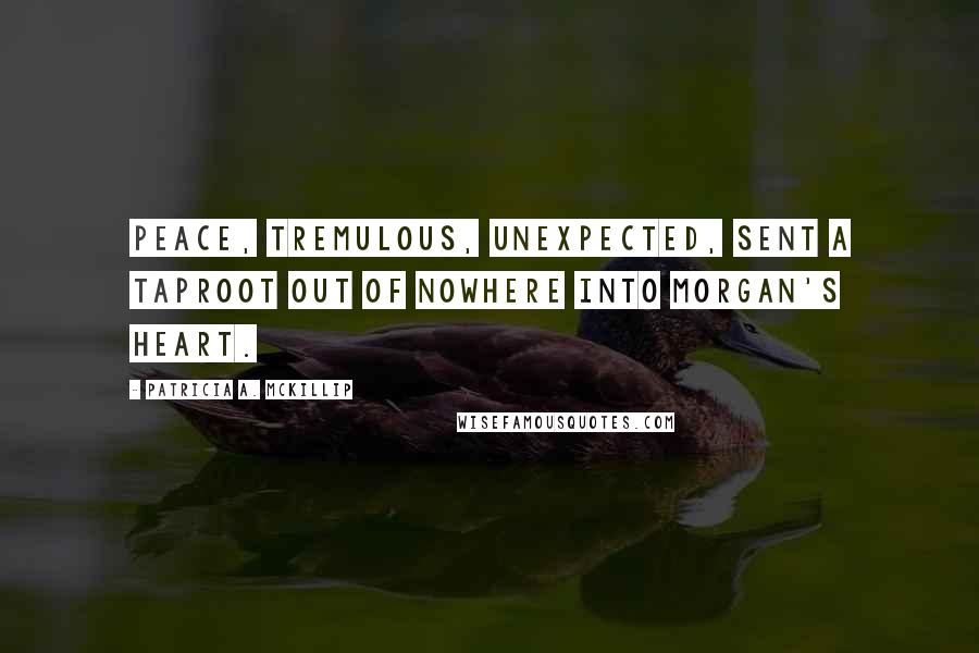 Patricia A. McKillip Quotes: Peace, tremulous, unexpected, sent a taproot out of nowhere into Morgan's heart.