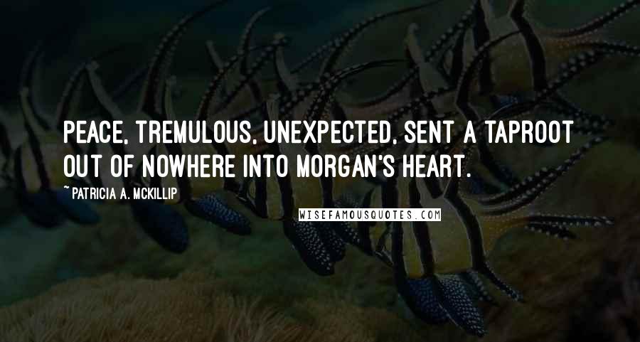 Patricia A. McKillip Quotes: Peace, tremulous, unexpected, sent a taproot out of nowhere into Morgan's heart.