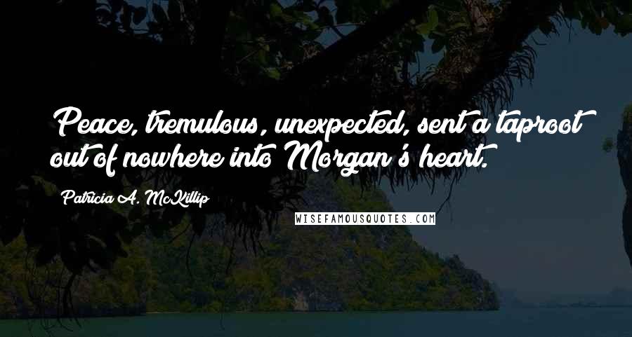 Patricia A. McKillip Quotes: Peace, tremulous, unexpected, sent a taproot out of nowhere into Morgan's heart.