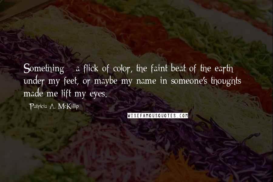 Patricia A. McKillip Quotes: Something - a flick of color, the faint beat of the earth under my feet, or maybe my name in someone's thoughts - made me lift my eyes.