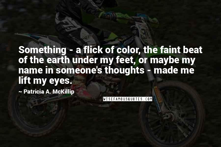 Patricia A. McKillip Quotes: Something - a flick of color, the faint beat of the earth under my feet, or maybe my name in someone's thoughts - made me lift my eyes.