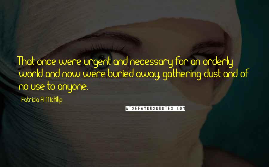 Patricia A. McKillip Quotes: That once were urgent and necessary for an orderly world and now were buried away, gathering dust and of no use to anyone.