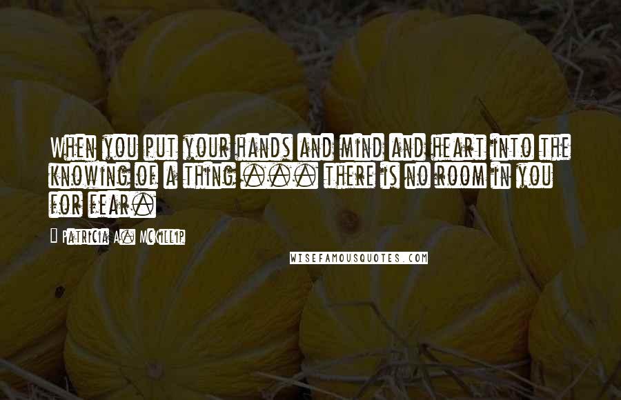 Patricia A. McKillip Quotes: When you put your hands and mind and heart into the knowing of a thing ... there is no room in you for fear.