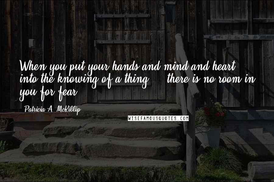 Patricia A. McKillip Quotes: When you put your hands and mind and heart into the knowing of a thing ... there is no room in you for fear.