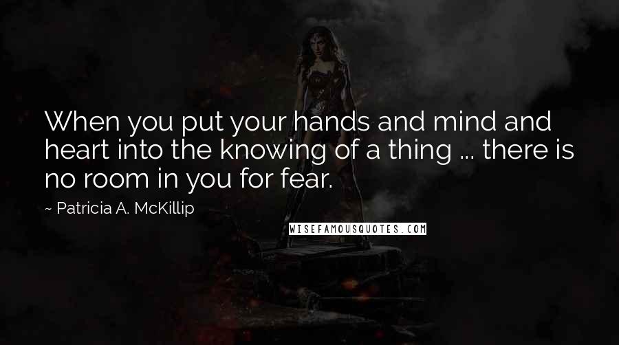 Patricia A. McKillip Quotes: When you put your hands and mind and heart into the knowing of a thing ... there is no room in you for fear.