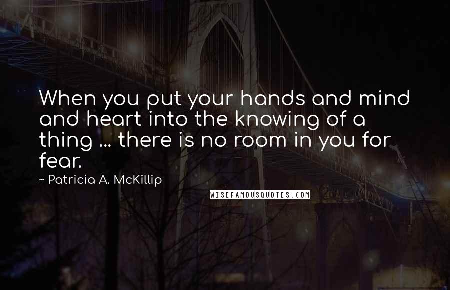 Patricia A. McKillip Quotes: When you put your hands and mind and heart into the knowing of a thing ... there is no room in you for fear.