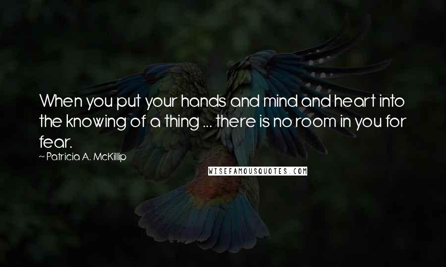 Patricia A. McKillip Quotes: When you put your hands and mind and heart into the knowing of a thing ... there is no room in you for fear.