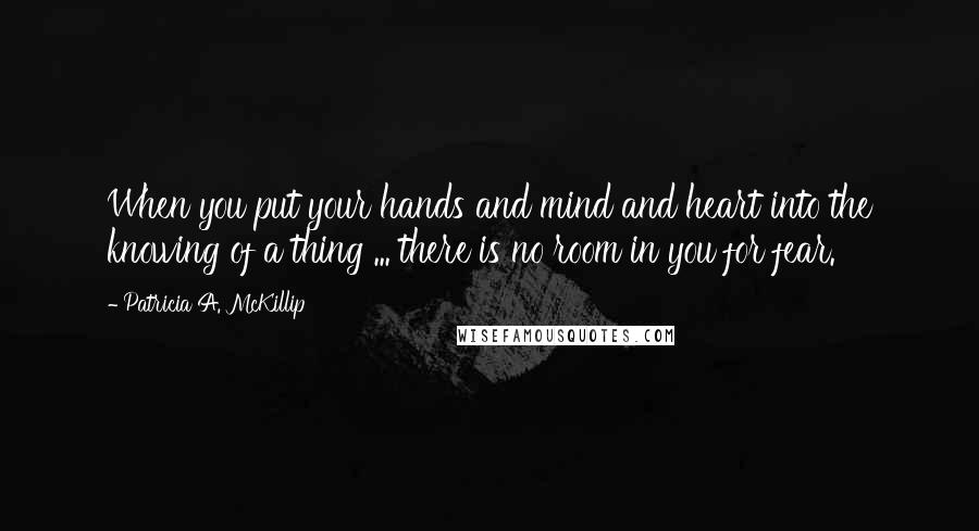 Patricia A. McKillip Quotes: When you put your hands and mind and heart into the knowing of a thing ... there is no room in you for fear.