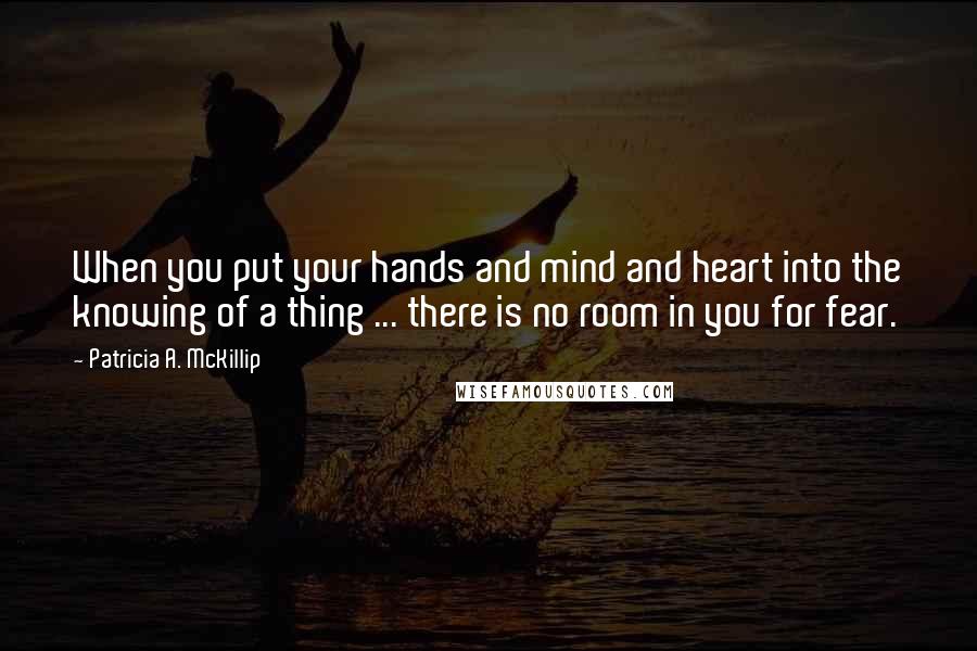 Patricia A. McKillip Quotes: When you put your hands and mind and heart into the knowing of a thing ... there is no room in you for fear.