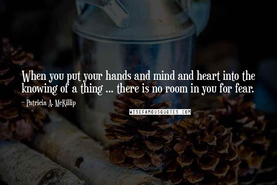 Patricia A. McKillip Quotes: When you put your hands and mind and heart into the knowing of a thing ... there is no room in you for fear.