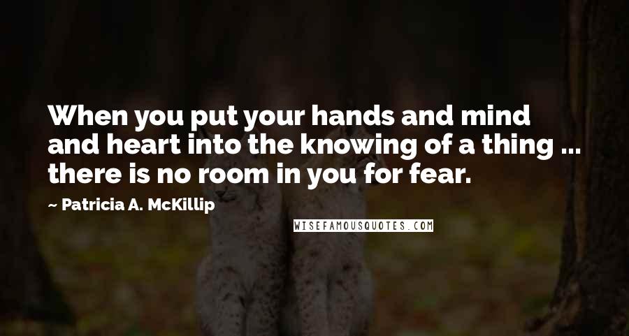 Patricia A. McKillip Quotes: When you put your hands and mind and heart into the knowing of a thing ... there is no room in you for fear.