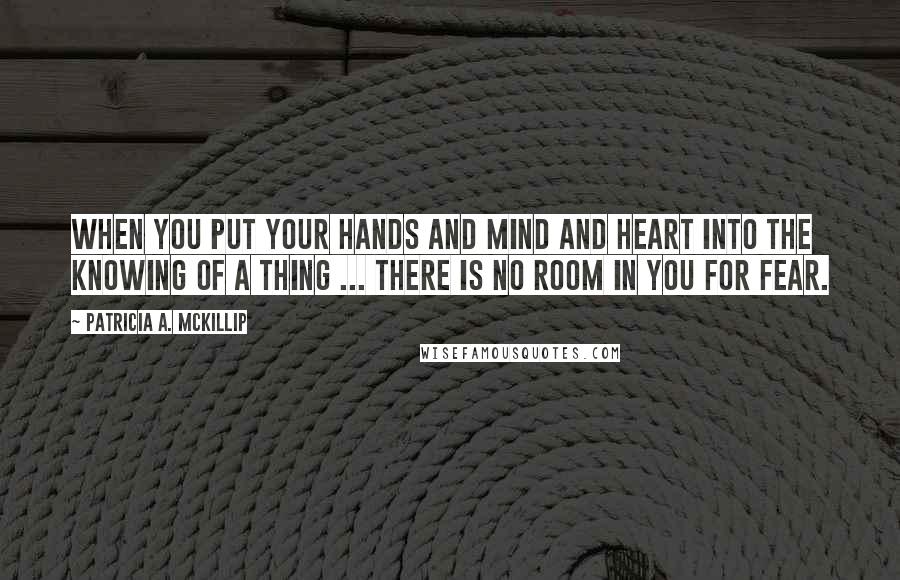 Patricia A. McKillip Quotes: When you put your hands and mind and heart into the knowing of a thing ... there is no room in you for fear.