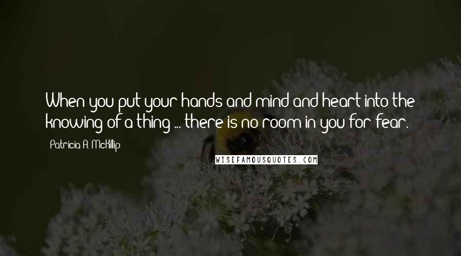 Patricia A. McKillip Quotes: When you put your hands and mind and heart into the knowing of a thing ... there is no room in you for fear.