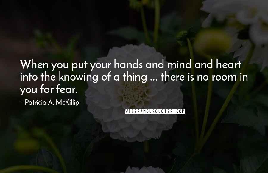 Patricia A. McKillip Quotes: When you put your hands and mind and heart into the knowing of a thing ... there is no room in you for fear.