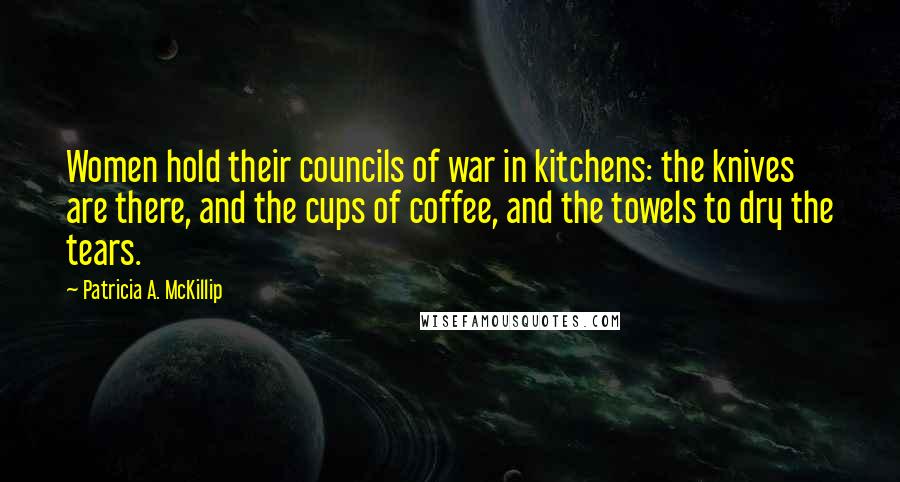 Patricia A. McKillip Quotes: Women hold their councils of war in kitchens: the knives are there, and the cups of coffee, and the towels to dry the tears.