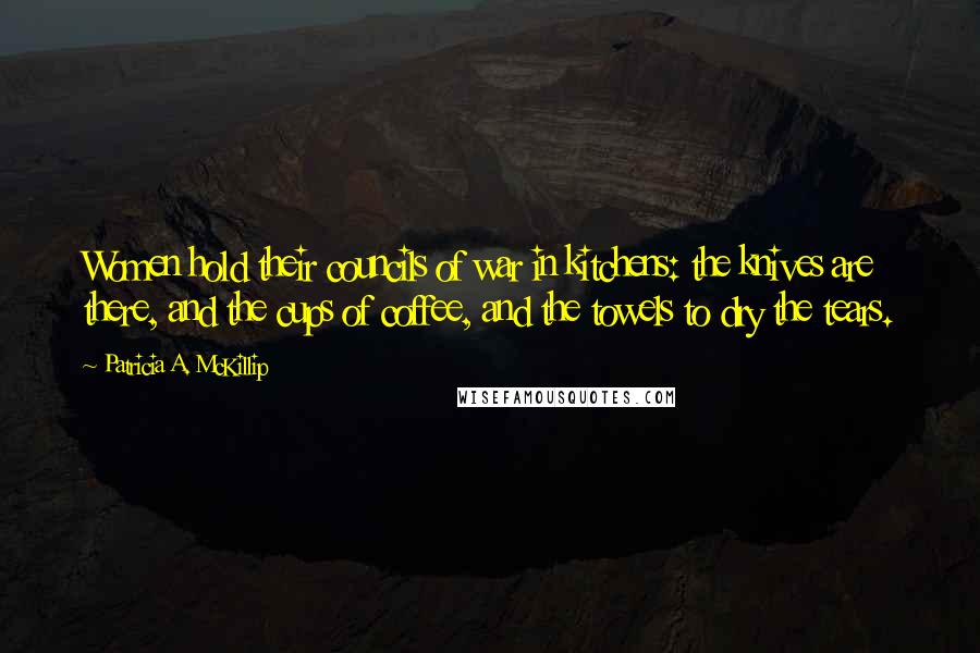 Patricia A. McKillip Quotes: Women hold their councils of war in kitchens: the knives are there, and the cups of coffee, and the towels to dry the tears.