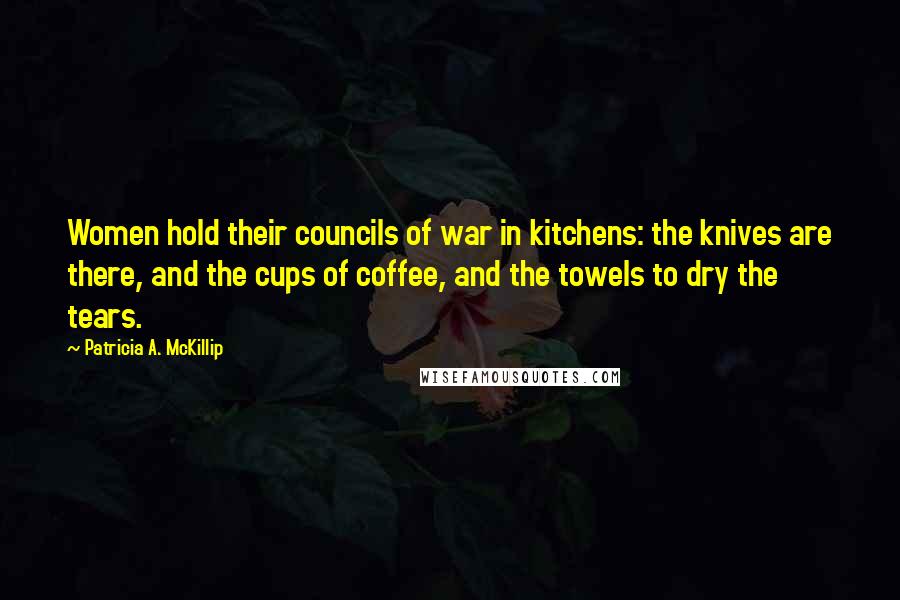 Patricia A. McKillip Quotes: Women hold their councils of war in kitchens: the knives are there, and the cups of coffee, and the towels to dry the tears.
