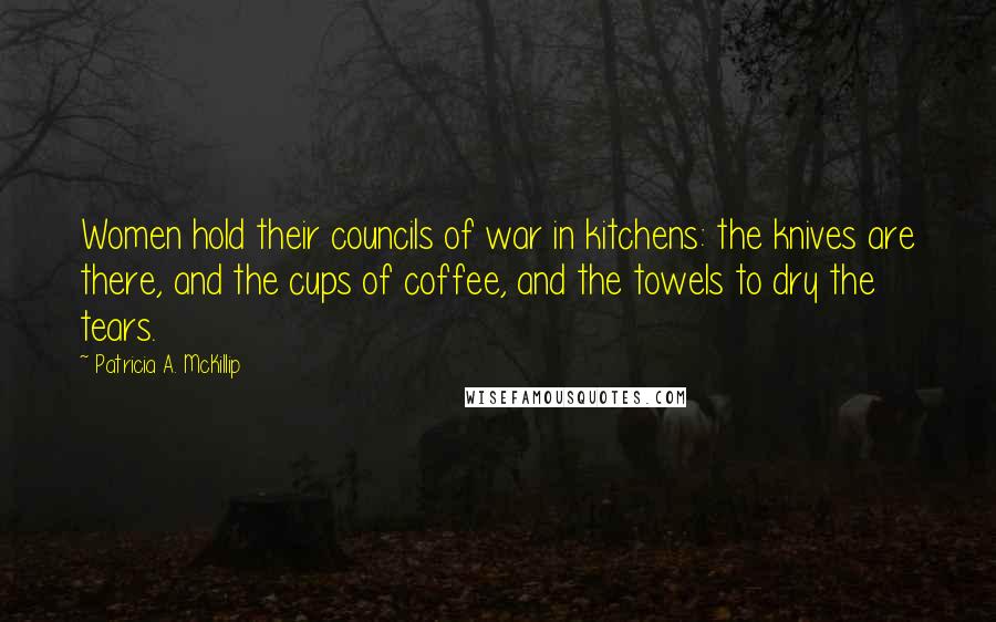 Patricia A. McKillip Quotes: Women hold their councils of war in kitchens: the knives are there, and the cups of coffee, and the towels to dry the tears.