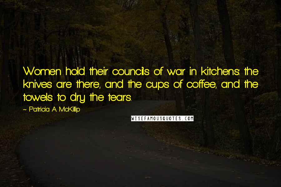 Patricia A. McKillip Quotes: Women hold their councils of war in kitchens: the knives are there, and the cups of coffee, and the towels to dry the tears.