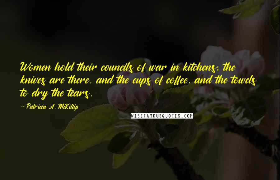 Patricia A. McKillip Quotes: Women hold their councils of war in kitchens: the knives are there, and the cups of coffee, and the towels to dry the tears.