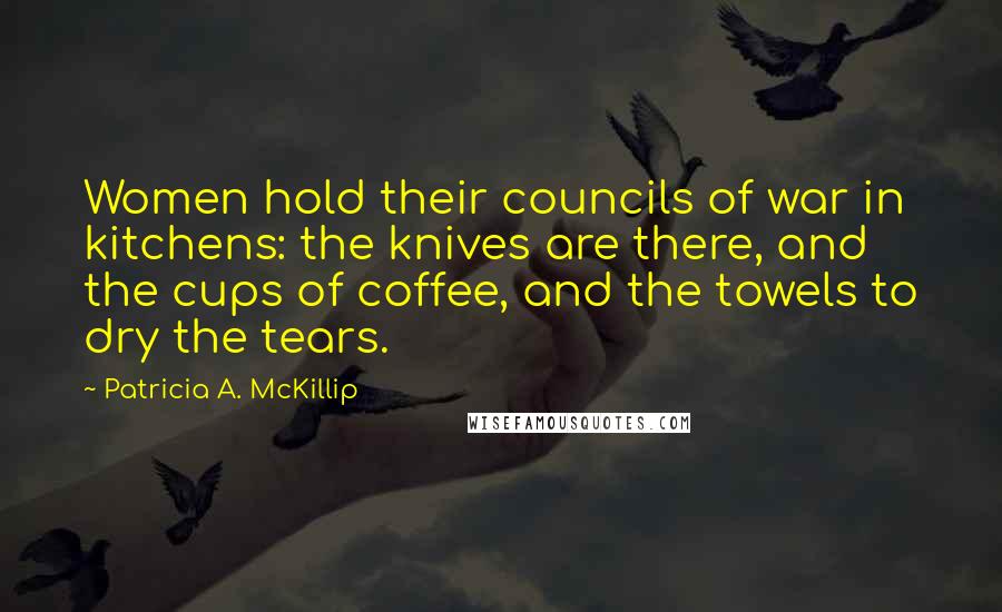 Patricia A. McKillip Quotes: Women hold their councils of war in kitchens: the knives are there, and the cups of coffee, and the towels to dry the tears.