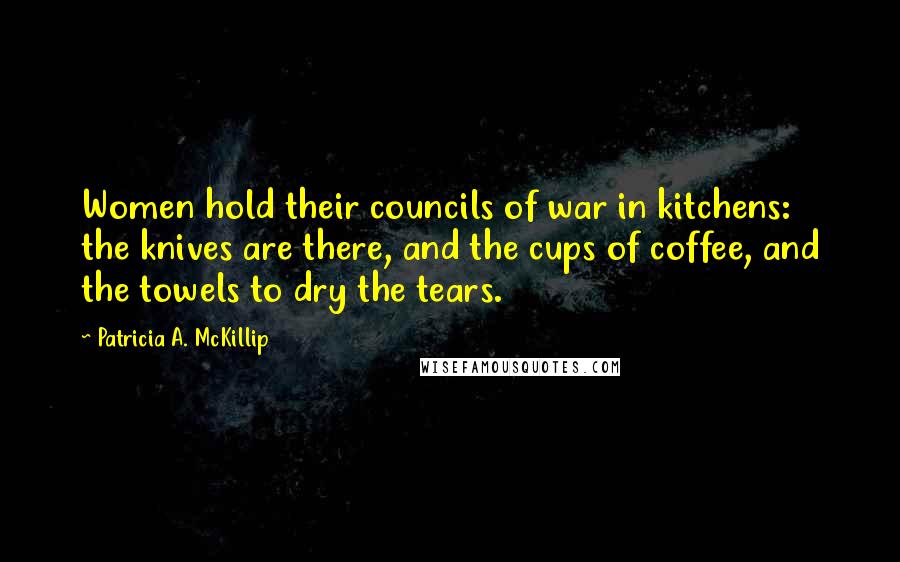 Patricia A. McKillip Quotes: Women hold their councils of war in kitchens: the knives are there, and the cups of coffee, and the towels to dry the tears.