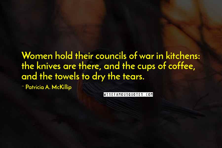 Patricia A. McKillip Quotes: Women hold their councils of war in kitchens: the knives are there, and the cups of coffee, and the towels to dry the tears.