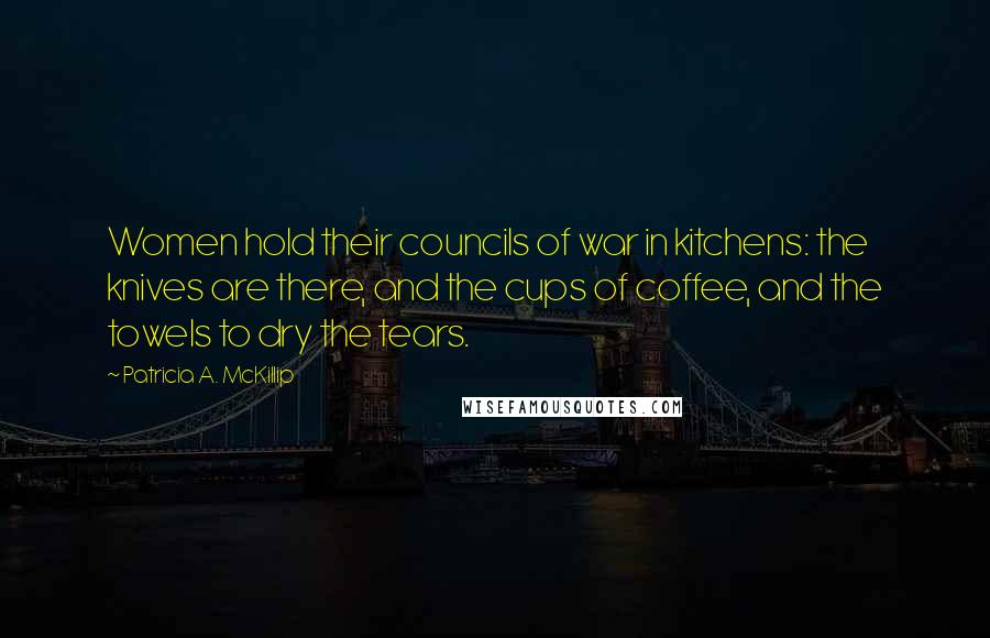 Patricia A. McKillip Quotes: Women hold their councils of war in kitchens: the knives are there, and the cups of coffee, and the towels to dry the tears.