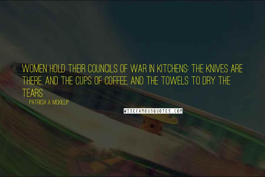 Patricia A. McKillip Quotes: Women hold their councils of war in kitchens: the knives are there, and the cups of coffee, and the towels to dry the tears.