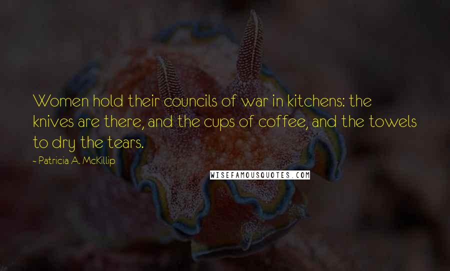 Patricia A. McKillip Quotes: Women hold their councils of war in kitchens: the knives are there, and the cups of coffee, and the towels to dry the tears.