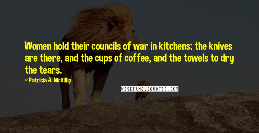 Patricia A. McKillip Quotes: Women hold their councils of war in kitchens: the knives are there, and the cups of coffee, and the towels to dry the tears.