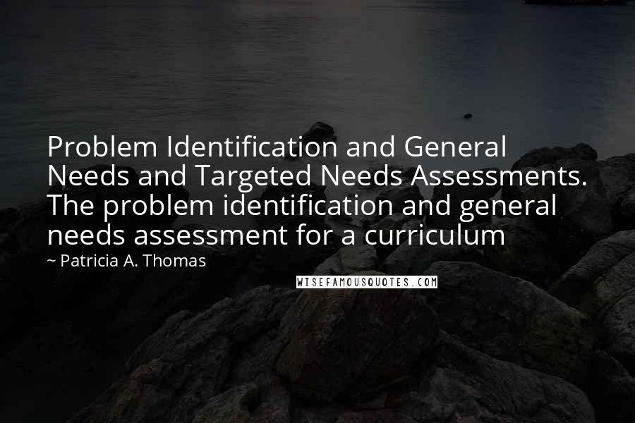Patricia A. Thomas Quotes: Problem Identification and General Needs and Targeted Needs Assessments. The problem identification and general needs assessment for a curriculum