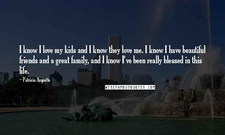 Patricia Arquette Quotes: I know I love my kids and I know they love me. I know I have beautiful friends and a great family, and I know I've been really blessed in this life.