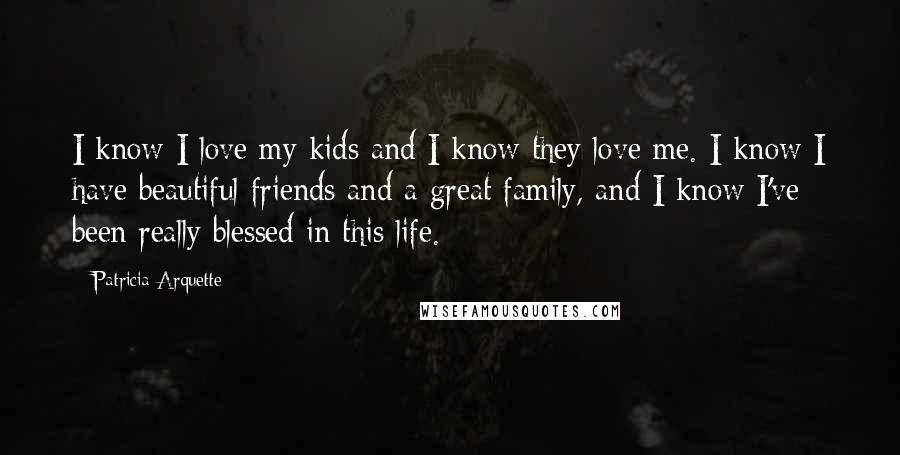 Patricia Arquette Quotes: I know I love my kids and I know they love me. I know I have beautiful friends and a great family, and I know I've been really blessed in this life.