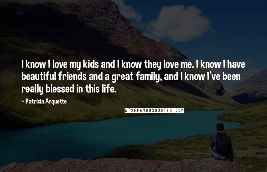 Patricia Arquette Quotes: I know I love my kids and I know they love me. I know I have beautiful friends and a great family, and I know I've been really blessed in this life.